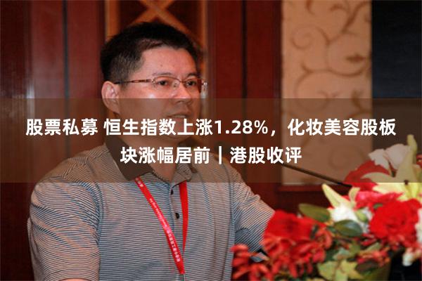 股票私募 恒生指数上涨1.28%，化妆美容股板块涨幅居前｜港股收评