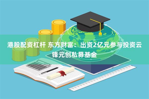 港股配资杠杆 东方财富：出资2亿元参与投资云锋元创私募基金