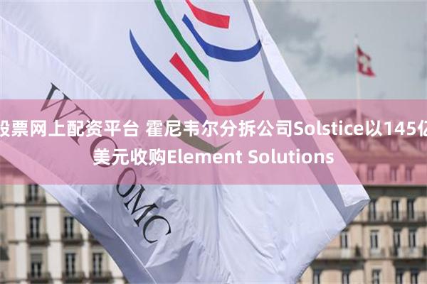 股票网上配资平台 霍尼韦尔分拆公司Solstice以145亿美元收购Element Solutions