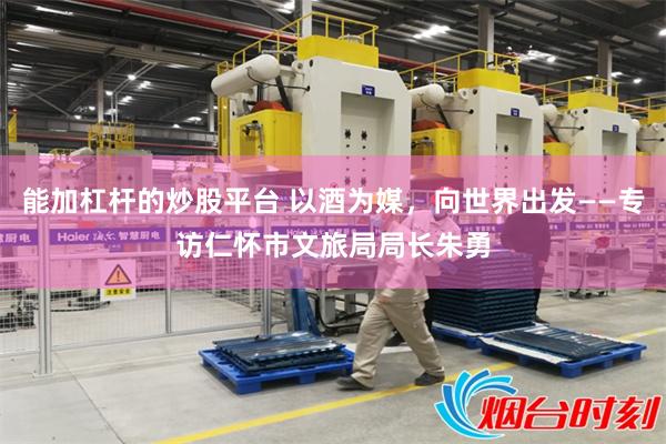 能加杠杆的炒股平台 以酒为媒,向世界出发——专访仁怀市文旅局局长朱勇