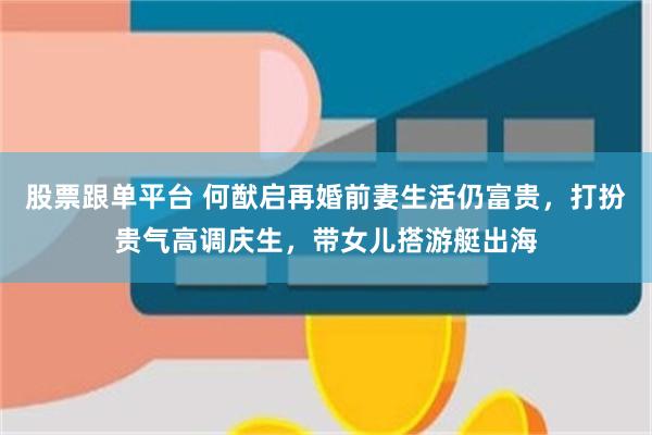 股票跟单平台 何猷启再婚前妻生活仍富贵,打扮贵气高调庆生,带女儿搭游艇出海