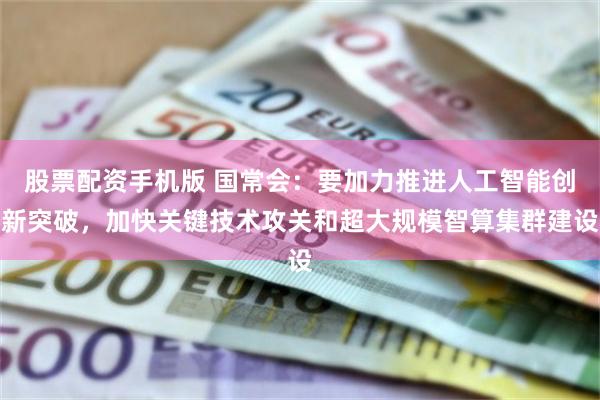 股票配资手机版 国常会：要加力推进人工智能创新突破，加快关键技术攻关和超大规模智算集群建设