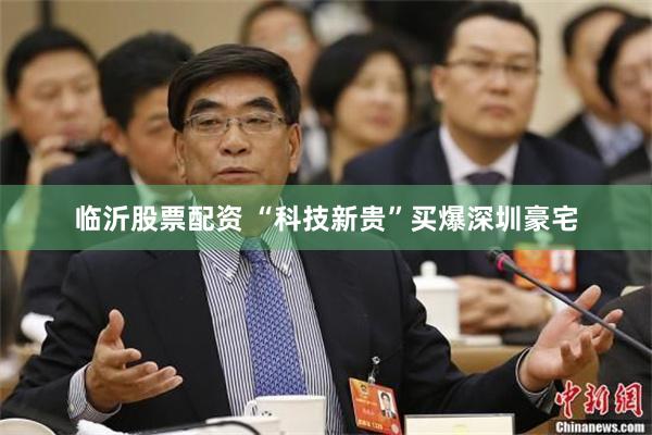 临沂股票配资 “科技新贵”买爆深圳豪宅