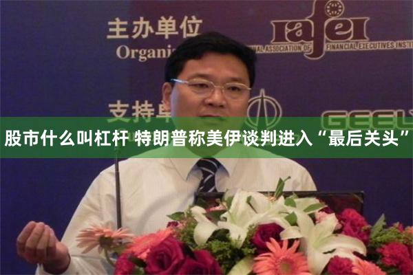 股市什么叫杠杆 特朗普称美伊谈判进入“最后关头”