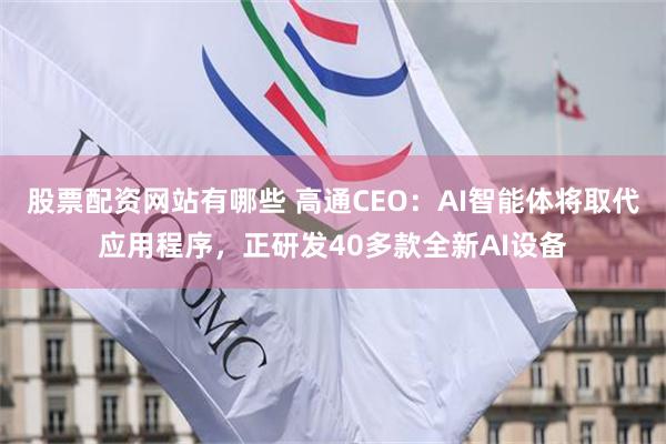 股票配资网站有哪些 高通CEO：AI智能体将取代应用程序，正研发40多款全新AI设备