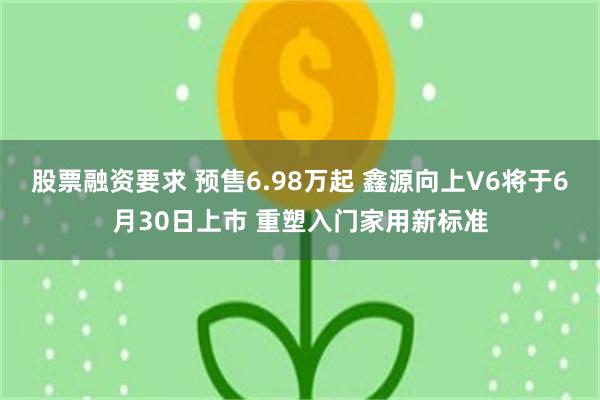 股票融资要求 预售6.98万起 鑫源向上V6将于6月30日上市 重塑入门家用新标准