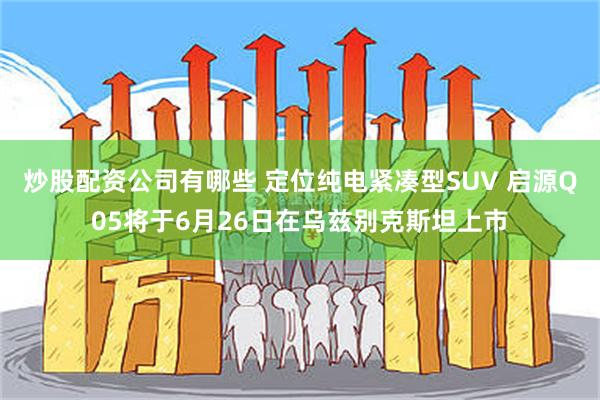 炒股配资公司有哪些 定位纯电紧凑型SUV 启源Q05将于6月26日在乌兹别克斯坦上市