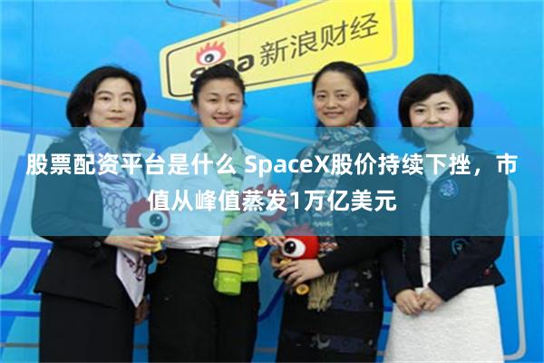 股票配资平台是什么 SpaceX股价持续下挫，市值从峰值蒸发1万亿美元
