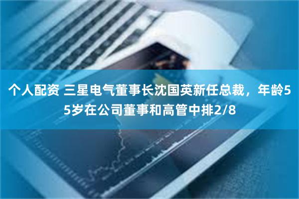 个人配资 三星电气董事长沈国英新任总裁,年龄55岁在公司董事和高管中排2/8