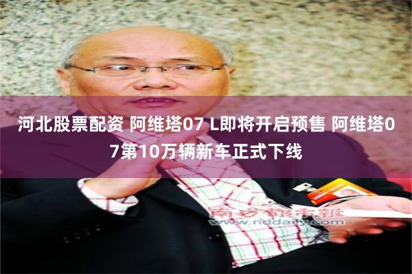 河北股票配资 阿维塔07 L即将开启预售 阿维塔07第10万辆新车正式下线