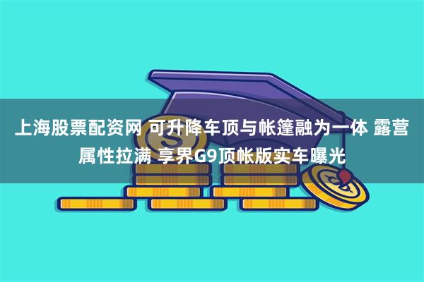 上海股票配资网 可升降车顶与帐篷融为一体 露营属性拉满 享界G9顶帐版实车曝光