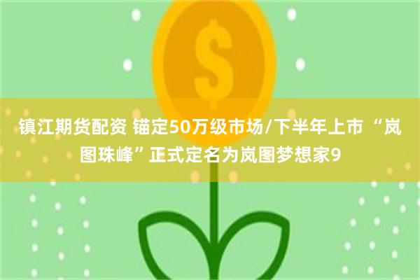 镇江期货配资 锚定50万级市场/下半年上市 “岚图珠峰”正式定名为岚图梦想家9
