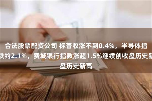 合法股票配资公司 标普收涨不到0.4%，半导体指数跌约2.1%，费城银行指数涨超1.5%继续创收盘历史新高