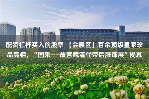 配资杠杆买入的股票 【会展区】百余顶级皇家珍品亮相，“国采——故宫藏清代帝后服饰展”揭幕
