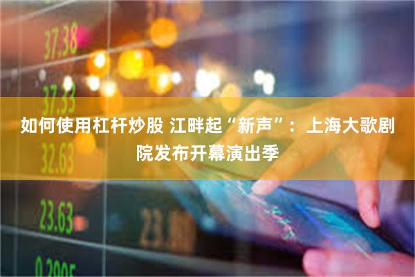 如何使用杠杆炒股 江畔起“新声”：上海大歌剧院发布开幕演出季