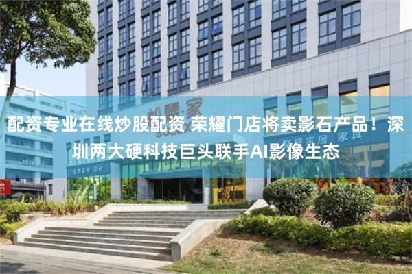 配资专业在线炒股配资 荣耀门店将卖影石产品！深圳两大硬科技巨头联手AI影像生态