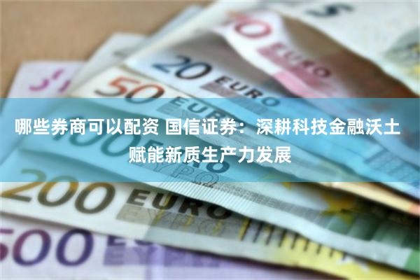 哪些券商可以配资 国信证券：深耕科技金融沃土 赋能新质生产力发展