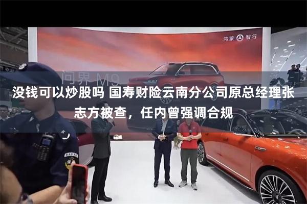 没钱可以炒股吗 国寿财险云南分公司原总经理张志方被查，任内曾强调合规