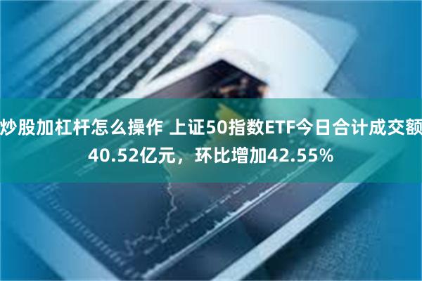 炒股加杠杆怎么操作 上证50指数ETF今日合计成交额40.52亿元，环比增加42.55%