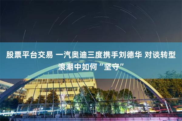 股票平台交易 一汽奥迪三度携手刘德华 对谈转型浪潮中如何“坚守”