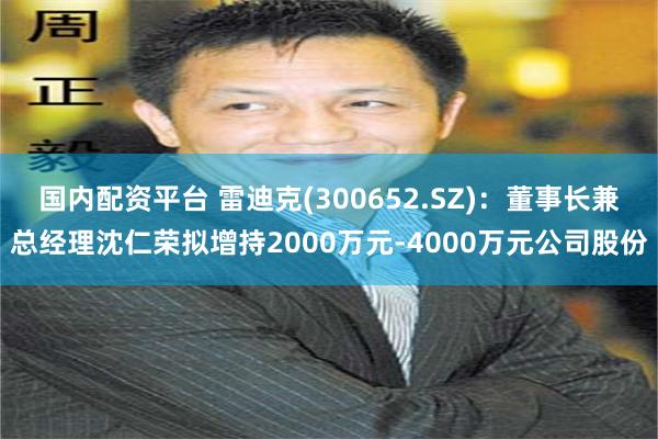 国内配资平台 雷迪克(300652.SZ)：董事长兼总经理沈仁荣拟增持2000万元-4000万元公司股份