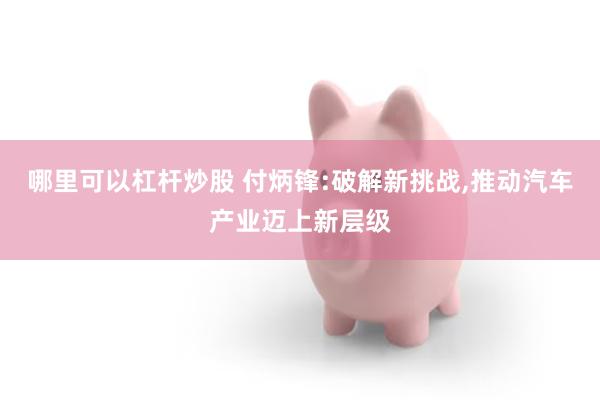 哪里可以杠杆炒股 付炳锋:破解新挑战,推动汽车产业迈上新层级