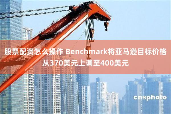 股票配资怎么操作 Benchmark将亚马逊目标价格从370美元上调至400美元