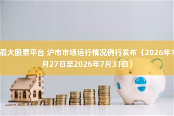 最大股票平台 沪市市场运行情况例行发布（2026年7月27日至2026年7月31日）