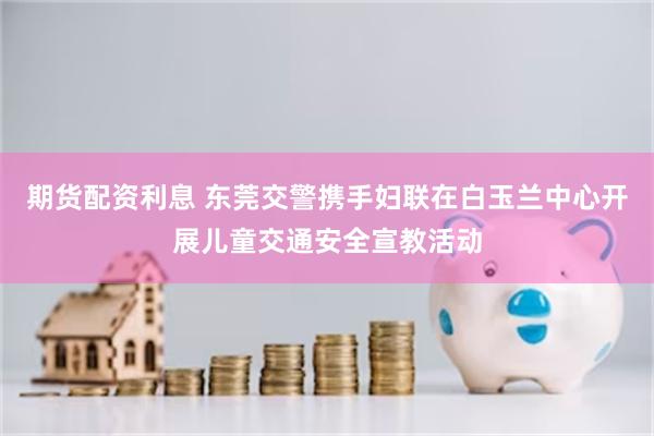 期货配资利息 东莞交警携手妇联在白玉兰中心开展儿童交通安全宣教活动
