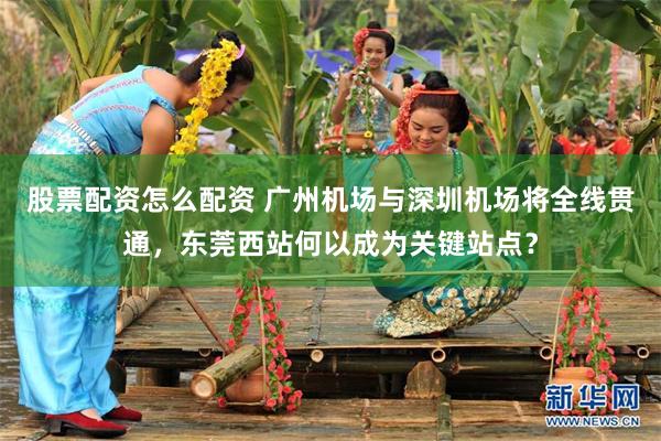 股票配资怎么配资 广州机场与深圳机场将全线贯通，东莞西站何以成为关键站点？