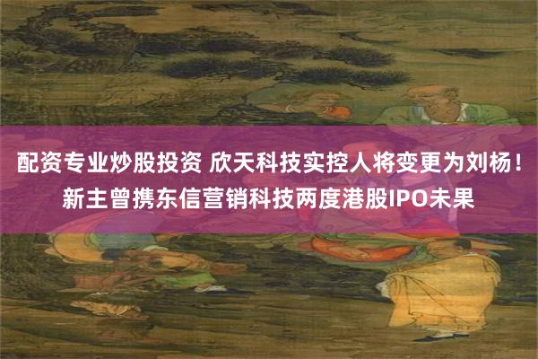 配资专业炒股投资 欣天科技实控人将变更为刘杨!新主曾携东信营销科技两度港股IPO未果