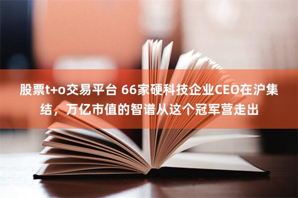 股票t+o交易平台 66家硬科技企业CEO在沪集结，万亿市值的智谱从这个冠军营走出