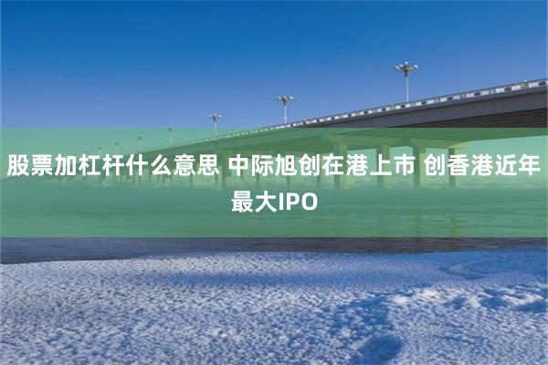 股票加杠杆什么意思 中际旭创在港上市 创香港近年最大IPO