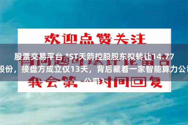 股票交易平台 *ST天箭控股股东拟转让14.77%股份，接盘方成立仅13天，背后藏着一家智能算力公司？