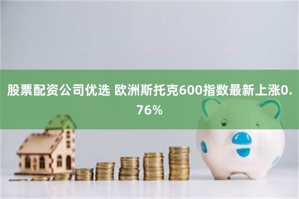 股票配资公司优选 欧洲斯托克600指数最新上涨0.76%