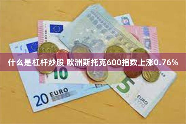 什么是杠杆炒股 欧洲斯托克600指数上涨0.76%