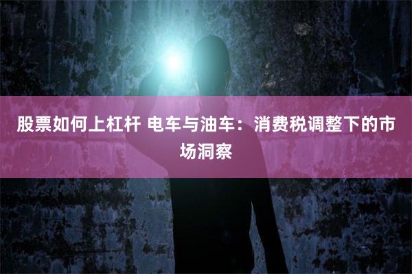 股票如何上杠杆 电车与油车：消费税调整下的市场洞察