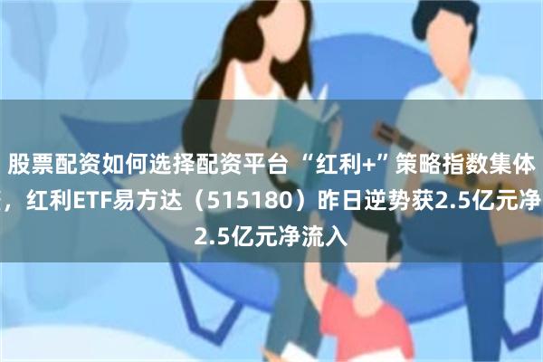股票配资如何选择配资平台 “红利+”策略指数集体调整，红利ETF易方达（515180）昨日逆势获2.5亿元净流入
