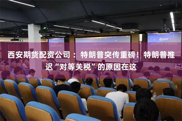 西安期货配资公司 ：特朗普突传重磅！特朗普推迟“对等关税”的原因在这