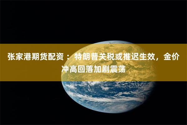张家港期货配资 ：特朗普关税或推迟生效，金价冲高回落加剧震荡