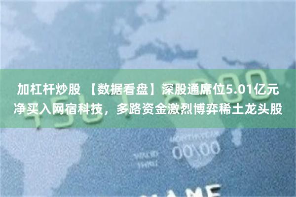 加杠杆炒股 【数据看盘】深股通席位5.01亿元净买入网宿科技，多路资金激烈博弈稀土龙头股