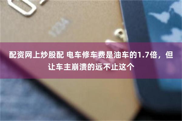 配资网上炒股配 电车修车费是油车的1.7倍，但让车主崩溃的远不止这个