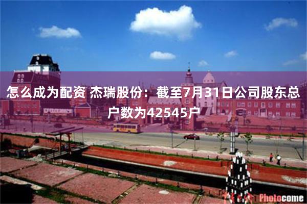 怎么成为配资 杰瑞股份：截至7月31日公司股东总户数为42545户