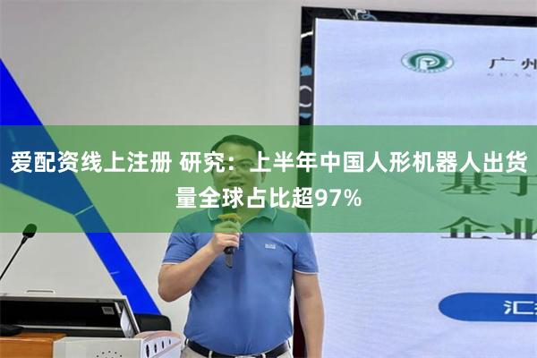 爱配资线上注册 研究：上半年中国人形机器人出货量全球占比超97%
