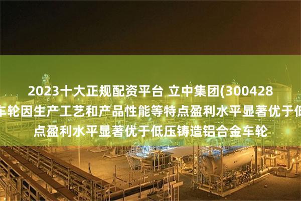2023十大正规配资平台 立中集团(300428.SZ)：锻造铝合金车轮因生产工艺和产品性能等特点盈利水平显著优于低压铸造铝合金车轮