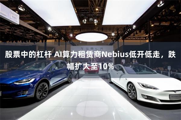 股票中的杠杆 AI算力租赁商Nebius低开低走，跌幅扩大至10%