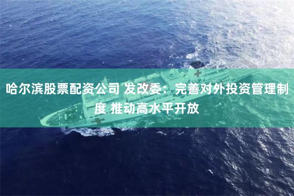 哈尔滨股票配资公司 发改委：完善对外投资管理制度 推动高水平开放
