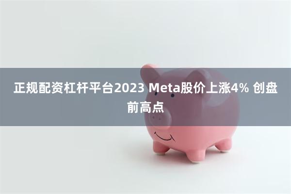 正规配资杠杆平台2023 Meta股价上涨4% 创盘前高点