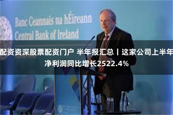 配资资深股票配资门户 半年报汇总丨这家公司上半年净利润同比增长2522.4%