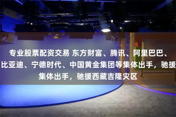 专业股票配资交易 东方财富、腾讯、阿里巴巴、滴滴、小米、比亚迪、宁德时代、中国黄金集团等集体出手，驰援西藏吉隆灾区